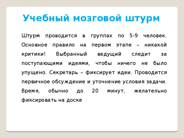 Учебный мозговой штурм Штурм проводится в группах по 5-9 человек. Основное правило на первом этапе – никакой критики! Выбранный ведущий следит за поступающими идеями, чтобы ничего не было упущено. Секретарь – фиксирует идеи. Проводится первичное обсуждение и уточнение условия задачи. Время, обычно до 20 минут, желательно фиксировать на доске 