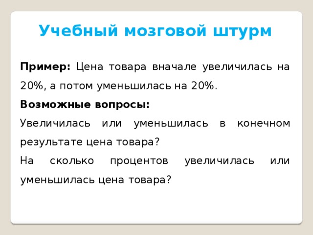 Учебный мозговой штурм Пример: Цена товара вначале увеличилась на 20%, а потом уменьшилась на 20%. Возможные вопросы: Увеличилась или уменьшилась в конечном результате цена товара? На сколько процентов увеличилась или уменьшилась цена товара? 