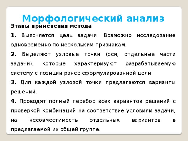 Морфологический анализ Этапы применения метода 1. Выясняется цель задачи  Возможно исследование одновременно по нескольким признакам. 2. Выделяют узловые точки (оси, отдельные части задачи), которые характеризуют разрабатываемую систему с позиции ранее сформулированной цели. 3. Для каждой узловой точки предлагаются варианты решений. 4. Проводят полный перебор всех вариантов решений с проверкой комбинаций на соответствие условиям задачи, на несовместимость отдельных вариантов в предлагаемой их общей группе. 