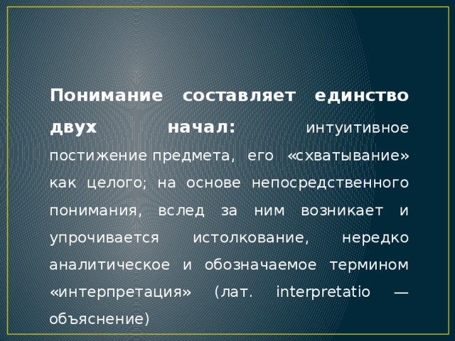 Понимание составляет единство двух начал: интуитивное постижение предмета, его «схватывание» как целого; на основе непосредственного понимания, вслед за ним возникает и упрочивается истолкование, нередко аналитическое и обозначаемое термином «интерпретация» (лат. interpretatio — объяснение) 