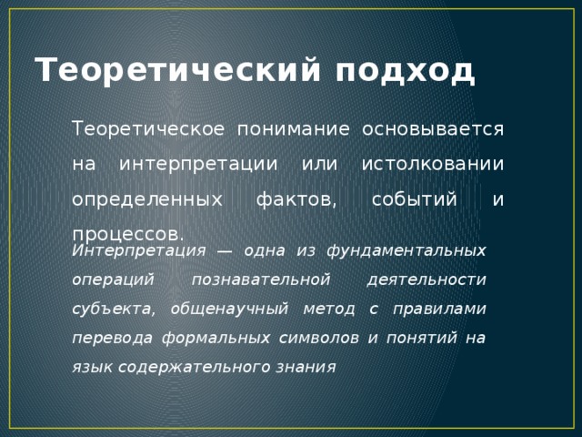 Теоретический подход Теоретическое понимание основывается на интерпретации или истолковании определенных фактов, событий и процессов. Интерпретация — одна из фундаментальных операций познавательной деятельности субъекта, общенаучный метод с правилами перевода формальных символов и понятий на язык содержательного знания 