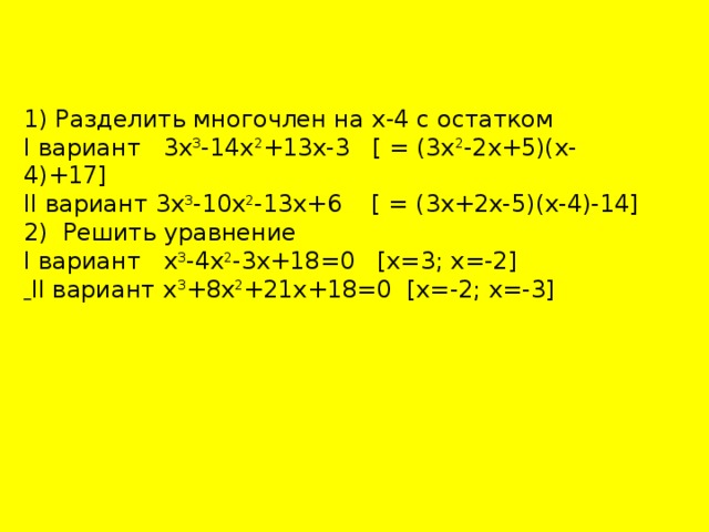 1) Разделить многочлен на х-4 с остатком I вариант 3х 3 -14х 2 +13х-3 [ = (3х 2 -2х+5)(х-4)+17] II вариант 3х 3 -10х 2 -13х+6 [ = (3х+2х-5)(х-4)-14] 2) Решить уравнение I вариант х 3 -4х 2 -3х+18=0 [х=3; х=-2]  II вариант х 3 +8х 2 +21х+18=0 [х=-2; х=-3] 