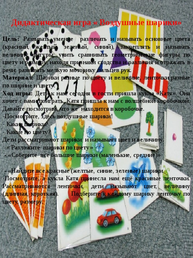 Дидактическая игра « Воздушные шарики» Цель: Развивать умение различать и называть основные цвета (красный, желтый, зеленый, синий), закреплять и называть величину фигуры; учить сравнивать геометрические фигуры по цвету и размеру, находя признаки сходства и различия и отражать в речи; развивать мелкую моторику пальцев рук. Материал: Шарики разные по цвету и величине, ленточки разные по ширине и цвету. Ход игры: Дети к нам сегодня в гости пришла кукла «Катя». Она хочет с вами поиграть. Катя пришла к нам с волшебной коробочкой. Давайте посмотрим, что же находится в коробочке. -Посмотрите, здесь воздушные шарики! - Какие шарики? - Какие по цвету? Дети рассматривают шарики и называют цвет и величину.  -« Разложите шарики по цвету»  - « Соберите все большие шарики (маленькие, средние)»    - « Найдите все красные (желтые, синие, зеленые) шарики. -Посмотрите, а кукла Катя принесла нам ещё красивые ленточки. Рассматриваются ленточки, дети называют цвет, величину (длинная, короткая). Подберите к каждому шарику ленточку по цвету, размеру. 
