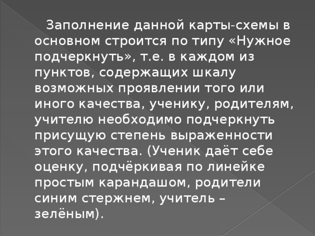  Заполнение данной карты-схемы в основном строится по типу «Нужное подчеркнуть», т.е. в каждом из пунктов, содержащих шкалу возможных проявлении того или иного качества, ученику, родителям, учителю необходимо подчеркнуть присущую степень выраженности этого качества. (Ученик даёт себе оценку, подчёркивая по линейке простым карандашом, родители синим стержнем, учитель – зелёным). 