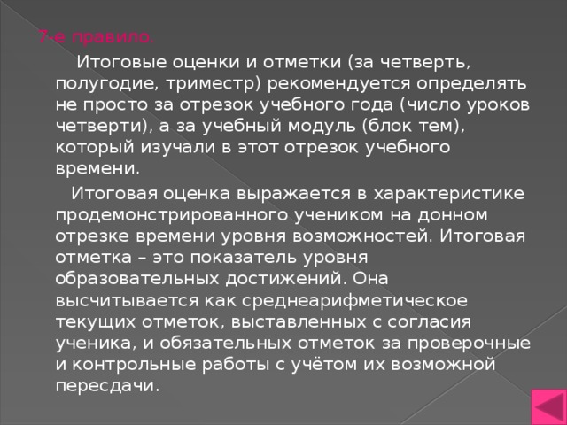 7-е правило.  Итоговые оценки и отметки (за четверть, полугодие, триместр) рекомендуется определять не просто за отрезок учебного года (число уроков четверти), а за учебный модуль (блок тем), который изучали в этот отрезок учебного времени.  Итоговая оценка выражается в характеристике продемонстрированного учеником на донном отрезке времени уровня возможностей. Итоговая отметка – это показатель уровня образовательных достижений. Она высчитывается как среднеарифметическое текущих отметок, выставленных с согласия ученика, и обязательных отметок за проверочные и контрольные работы с учётом их возможной пересдачи. 