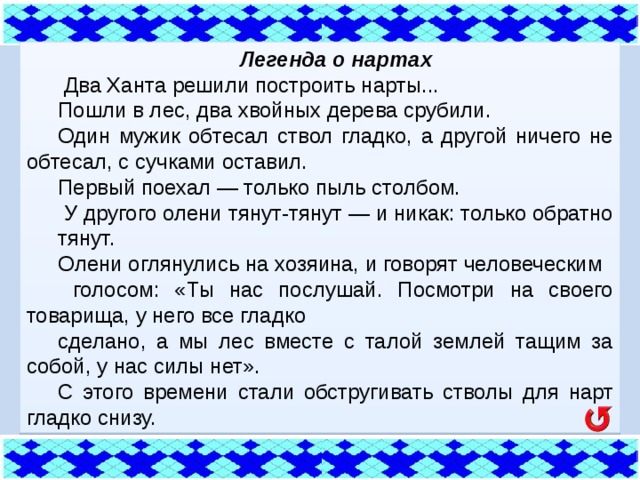 Легенда о нартах  Два Ханта решили построить нарты... Пошли в лес, два хвойных дерева срубили. Один мужик обтесал ствол гладко, а другой ничего не обтесал, с сучками оставил. Первый поехал — только пыль столбом.  У другого олени тянут-тянут — и никак: только обратно тянут. Олени оглянулись на хозяина, и говорят человеческим  голосом: «Ты нас послушай. Посмотри на своего товарища, у него все гладко сделано, а мы лес вместе с талой землей тащим за собой, у нас силы нет». С этого времени стали обстругивать стволы для нарт гладко снизу. 
