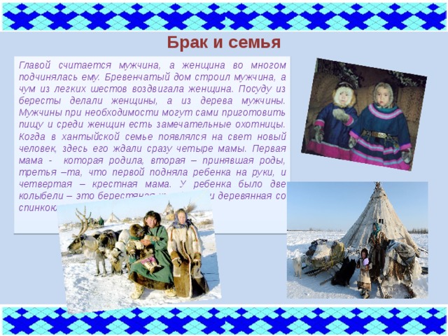 Брак и семья Главой считается мужчина, а женщина во многом подчинялась ему. Бревенчатый дом строил мужчина, а чум из легких шестов воздвигала женщина. Посуду из бересты делали женщины, а из дерева мужчины. Мужчины при необходимости могут сами приготовить пищу и среди женщин есть замечательные охотницы. Когда в хантыйской семье появлялся на свет новый человек, здесь его ждали сразу четыре мамы. Первая мама - которая родила, вторая – принявшая роды, третья –та, что первой подняла ребенка на руки, и четвертая – крестная мама. У ребенка было две колыбели – это берестяная коробочка и деревянная со спинкою.   