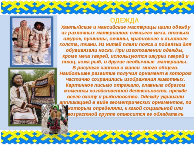ОДЕЖДА Хантыйские и мансийские мастерицы шили одежду из различных материалов: оленьего меха, птичьих шкурок, пушнины, овчины, крапивного и льняного холста, ткани. Из нитей плели пояса и подвязки для обувивязали носки. При изготовлении одежды, кроме меха зверей, используются шкурки зверей и птиц, кожа рыб, и другие необычные материалы. В рисунках хантов и манси много общего. Наибольшее развитие получил орнамент в котором частично сохранились изображения животных. Картинное письмо отражало, главным образом моменты хозяйственной деятельности, прежде всего охоту и рыболовство. Одежду украшали аппликацией в виде геометрических орнаментов, по которым определяли, к какой социальной или возрастной группе относится ее обладатель 