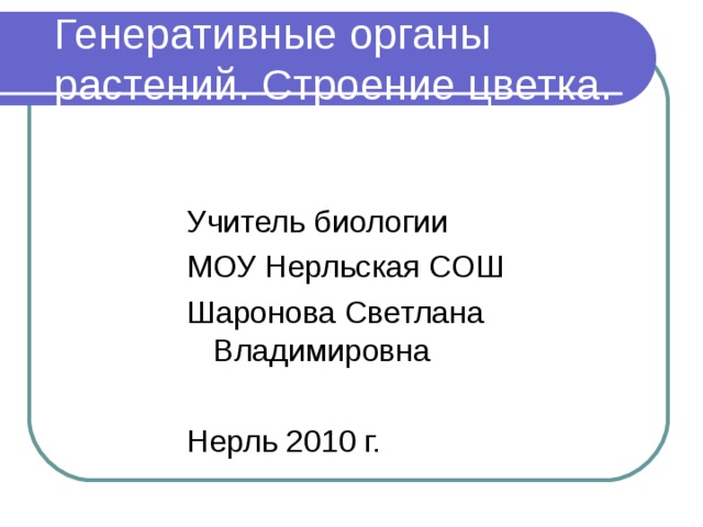 Генеративные органы растений. Строение цветка. Учитель биологии МОУ Нерльская СОШ Шаронова Светлана Владимировна Нерль 2010 г.