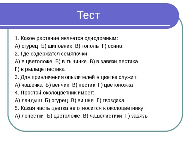 Тест 1. Какое растение является однодомным: А) огурец Б) шиповник В) тополь Г) осина 2. Где содержатся семяпочки: А) в цветоложе Б) в тычинке В) в завязи пестика Г) в рыльце пестика 3. Для привлечения опылителей в цветке служит: А) чашечка Б) венчик В) пестик Г) цветоножка 4. Простой околоцветник имеет: А) ландыш Б) огурец В) вишня Г) гвоздика 5. Какая часть цветка не относится к околоцветнику: А) лепестки Б) цветоложе В) чашелистики Г) завязь