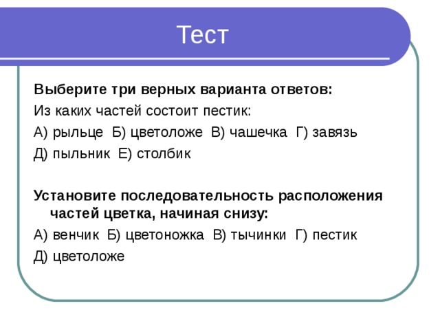 Тест Выберите три верных варианта ответов: Из каких частей состоит пестик: А) рыльце Б) цветоложе В) чашечка Г) завязь Д) пыльник Е) столбик Установите последовательность расположения частей цветка, начиная снизу: А) венчик Б) цветоножка В) тычинки Г) пестик Д) цветоложе