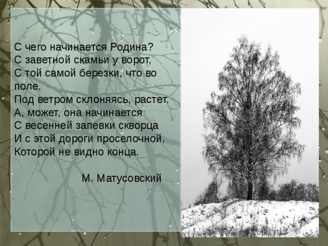 С чего начинается Родина? С заветной скамьи у ворот, С той самой березки, что во поле, Под ветром склоняясь, растет. А, может, она начинается С весенней запевки скворца И с этой дороги проселочной, Которой не видно конца.  М. Матусовский