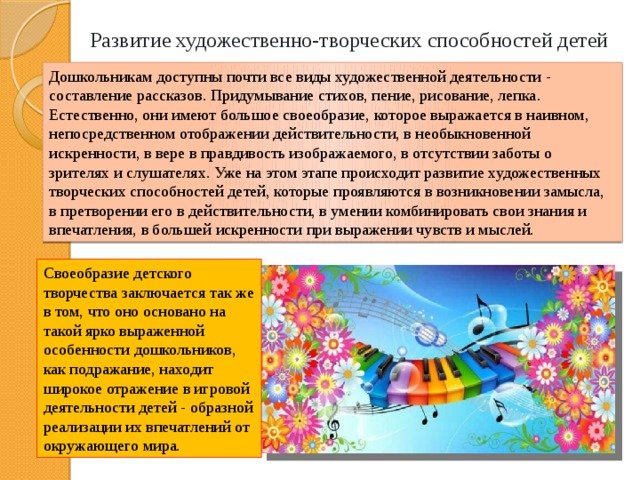 Развитие художественно-творческих способностей детей Дошкольникам доступны почти все виды художественной деятельности - составление рассказов. Придумывание стихов, пение, рисование, лепка. Естественно, они имеют большое своеобразие, которое выражается в наивном, непосредственном отображении действительности, в необыкновенной искренности, в вере в правдивость изображаемого, в отсутствии заботы о зрителях и слушателях. Уже на этом этапе происходит развитие художественных творческих способностей детей, которые проявляются в возникновении замысла, в претворении его в действительности, в умении комбинировать свои знания и впечатления, в большей искренности при выражении чувств и мыслей. Своеобразие детского творчества заключается так же в том, что оно основано на такой ярко выраженной особенности дошкольников, как подражание, находит широкое отражение в игровой деятельности детей - образной реализации их впечатлений от окружающего мира. 