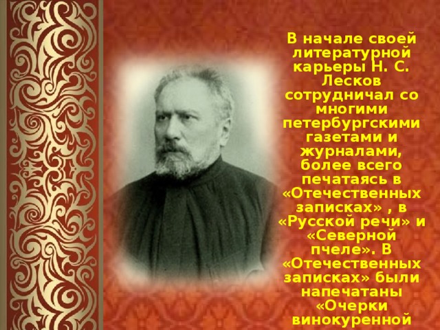 В начале своей литературной карьеры Н. С. Лесков сотрудничал со многими петербургскими газетами и журналами, более всего печатаясь в «Отечественных записках» , в «Русской речи» и «Северной пчеле». В «Отечественных записках» были напечатаны «Очерки винокуренной промышленности», которые сам Лесков называл своей первой работой. 