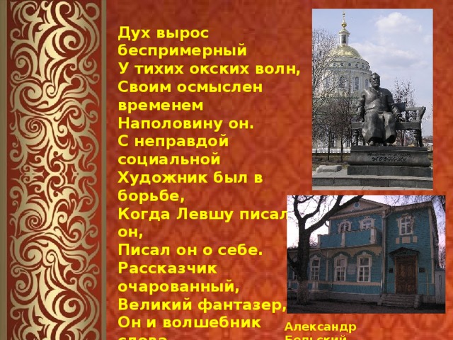 Александр Бельский Дух вырос беспримерный  У тихих окских волн,  Своим осмыслен временем  Наполовину он.  С неправдой социальной  Художник был в борьбе,  Когда Левшу писал он,  Писал он о себе.  Рассказчик очарованный,  Великий фантазер,  Он и волшебник слова,  И слов гипнотезёр.  И силы  в нем такие,  И в нем талант такой  –  Талант любить Россию,  Любить народ родной.   
