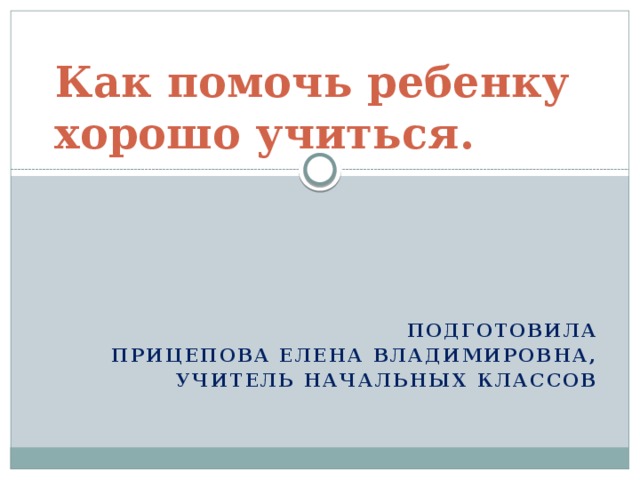 Как помочь ребенку хорошо учиться.   Подготовила Прицепова Елена Владимировна,  учитель начальных классов  