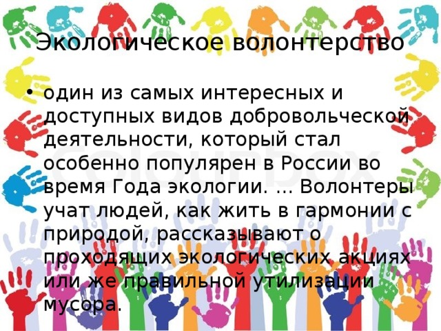 Экологическое волонтерство один из самых интересных и доступных видов добровольческой деятельности, который стал особенно популярен в России во время Года экологии. ... Волонтеры  учат людей, как жить в гармонии с природой, рассказывают о проходящих экологических  акциях или же правильной утилизации мусора. 