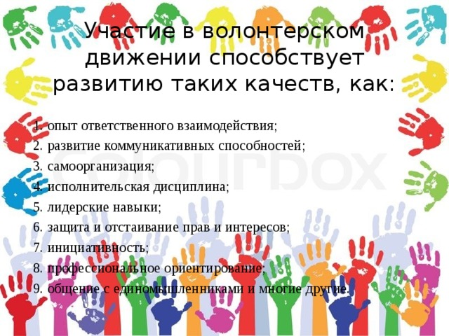 Участие в волонтерском движении способствует развитию таких качеств, как:  1. опыт ответственного взаимодействия;  2. развитие коммуникативных способностей;  3. самоорганизация;  4. исполнительская дисциплина;  5. лидерские навыки;  6. защита и отстаивание прав и интересов;  7. инициативность;  8. профессиональное ориентирование;  9. общение с единомышленниками и многие другие. 