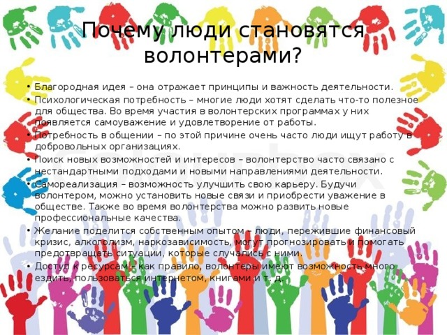 Почему люди становятся волонтерами? Благородная идея – она отражает принципы и важность деятельности. Психологическая потребность – многие люди хотят сделать что-то полезное для общества. Во время участия в волонтерских программах у них появляется самоуважение и удовлетворение от работы. Потребность в общении – по этой причине очень часто люди ищут работу в добровольных организациях. Поиск новых возможностей и интересов – волонтерство часто связано с нестандартными подходами и новыми направлениями деятельности. Самореализация – возможность улучшить свою карьеру. Будучи волонтером, можно установить новые связи и приобрести уважение в обществе. Также во время волонтерства можно развить новые профессиональные качества. Желание поделится собственным опытом – люди, пережившие финансовый кризис, алкоголизм, наркозависимость, могут прогнозировать и помогать предотвращать ситуации, которые случались с ними. Доступ к ресурсам – как правило, волонтеры имеют возможность много ездить, пользоваться интернетом, книгами и т. д. 