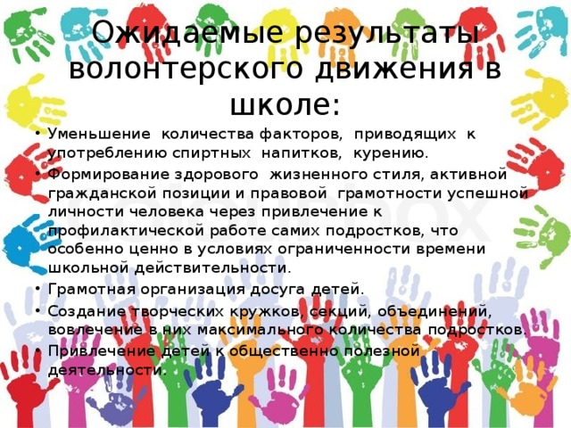 Ожидаемые результаты волонтерского движения в школе: Уменьшение количества факторов, приводящих к употреблению спиртных напитков, курению. Формирование здорового  жизненного стиля, активной гражданской позиции и правовой  грамотности успешной личности человека через привлечение к профилактической работе самих подростков, что особенно ценно в условиях ограниченности времени школьной действительности. Грамотная организация досуга детей. Создание творческих кружков, секций, объединений, вовлечение в них максимального количества подростков. Привлечение детей к общественно полезной деятельности. 