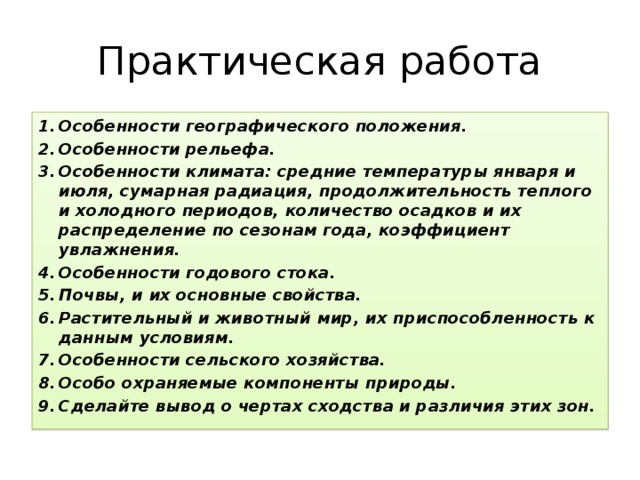 Практическая работа Особенности географического положения. Особенности рельефа. Особенности климата: средние температуры января и июля, сумарная радиация, продолжительность теплого и холодного периодов, количество осадков и их распределение по сезонам года, коэффициент увлажнения. Особенности годового стока. Почвы, и их основные свойства. Растительный и животный мир, их приспособленность к данным условиям. Особенности сельского хозяйства. Особо охраняемые компоненты природы. Сделайте вывод о чертах сходства и различия этих зон. 