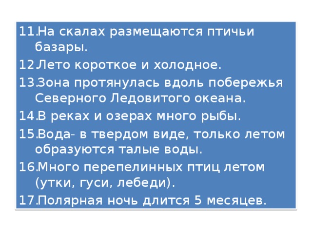 На скалах размещаются птичьи базары. Лето короткое и холодное. Зона протянулась вдоль побережья Северного Ледовитого океана. В реках и озерах много рыбы. Вода- в твердом виде, только летом образуются талые воды. Много перепелинных птиц летом (утки, гуси, лебеди). Полярная ночь длится 5 месяцев. 