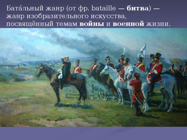 Бата́льный жанр (от фр. bataille —  битва ) — жанр изобразительного искусства, посвящённый темам  войны  и  военной  жизни.