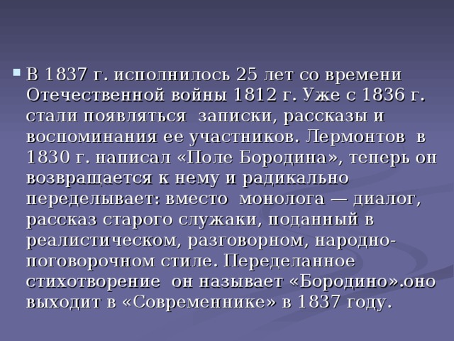 В 1837 г. исполнилось 25 лет со времени Отечественной войны 1812 г. Уже с 1836 г. стали появляться записки, рассказы и воспоминания ее участников. Лермонтов в 1830 г. написал «Поле Бородина», теперь он возвращается к нему и радикально переделывает: вместо монолога — диалог, рассказ старого служаки, поданный в реалистическом, разговорном, народно-поговорочном стиле. Переделанное стихотворение он называет «Бородино».оно выходит в «Современнике» в 1 8 37 году.