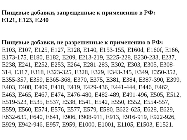 Пищевые добавки, запрещенные к применению в РФ:  E121, E123, E240   Пищевые добавки, не разрешенные к применению в РФ:  E103, E107, E125, E127, E128, E140, E153-155, E160d, E160f, E166, E173-175, E180, E182, E209, E213-219, E225-228, E230-233, E237, E238, E241, E252, E253, E264, E281-283, E302, E303, E305, E308-314, E317, E318, E323-325, E328, E329, E343-345, E349, E350-352, E355-357, E359, E365-368, E370, E375, E381, E384, E387-390, E399, E403, E408, E409, E418, E419, E429-436, E441-444, E446, E462, E463, E465, E467, E474, E476-480, E482-489, E491-496, E505, E512, E519-523, E535, E537, E538, E541, E542, E550, E552, E554-557, E559, E560, E574, E576, E577, E579, E580, E622-625, E628, E629, E632-635, E640, E641, E906, E908-911, E913, E916-919, E922-926, E929, E942-946, E957, E959, E1000, E1001, E1105, E1503, E1521.