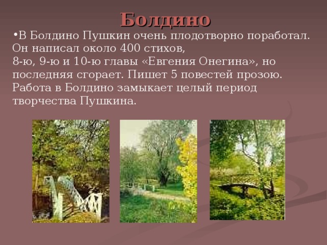 Болдино В Болдино Пушкин очень плодотворно поработал. Он написал около 400 стихов, 8-ю, 9-ю и 10-ю главы «Евгения Онегина», но последняя сгорает. Пишет 5 повестей прозою. Работа в Болдино замыкает целый период творчества Пушкина. 