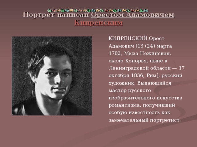 Портрет написан Орестом Адамовичем Кипренским  КИПРЕНСКИЙ Орест Адамович [13 (24) марта 1782, Мыза Нежинская, около Копорья, ныне в Ленинградской области — 17 октября 1836, Рим], русский художник. Выдающийся мастер русского изобразительного искусства романтизма, получивший особую известность как замечательный портретист. 
