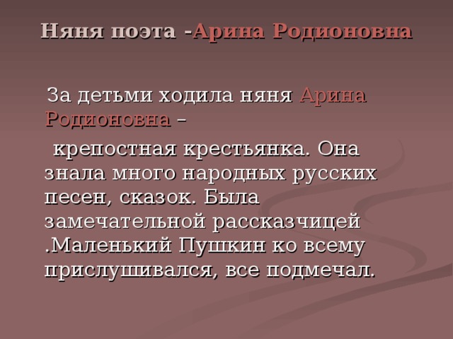 Няня поэта - Арина Родионовна    За детьми ходила няня Арина Родионовна –  крепостная крестьянка. Она знала много народных русских песен, сказок. Была замечательной рассказчицей .Маленький Пушкин ко всему прислушивался, все подмечал. 