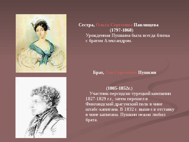   Сестра, Ольга Сергеевна Павлищева  (1797-1868)  Урожденная Пушкина была всегда близка с братом Александром.      Брат, Лев Сергеевич Пушкин  (1805-1852г.)  Участник персидско-турецкой кампании 1827-1829 г.г., затем перешел в Финляндский драгунский полк в чине штабс-капитана. В 1832 г. вышел в отставку в чине капитана. Пушкин нежно любил брата. 
