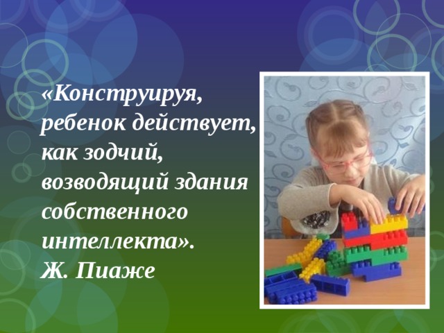 «Конструируя, ребенок действует, как зодчий, возводящий здания собственного интеллекта».  Ж. Пиаже 