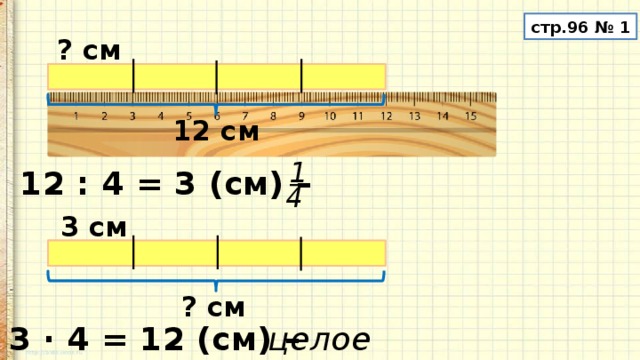 стр.96 № 1 ? см 12 см 1 12 : 4 = 3 (см) – 4 3 см ? см 3 · 4 = 12 (см) – целое 