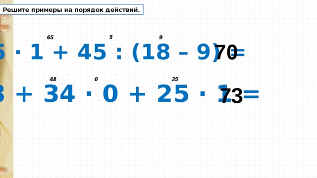 Решите примеры на порядок действий. 5 9 65 70 65 · 1 + 45 : (18 – 9) = 0 25 48 48 + 34 · 0 + 25 · 1 = 73 