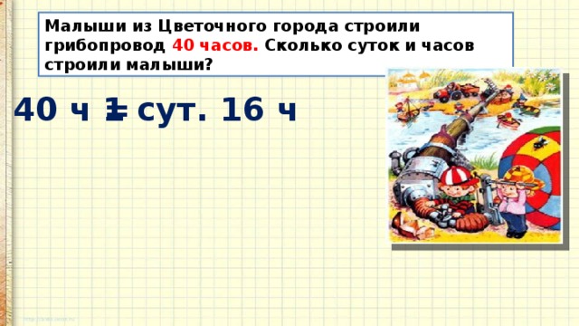 Малыши из Цветочного города строили грибопровод 40 часов. Сколько суток и часов строили малыши? 40 ч = 1 сут. 16 ч 