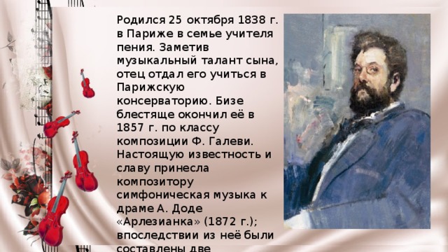 Родился 25 октября 1838 г. в Париже в семье учителя пения. Заметив музыкальный талант сына, отец отдал его учиться в Парижскую консерваторию. Бизе блестяще окончил её в 1857 г. по классу композиции Ф. Галеви. Настоящую известность и славу принесла композитору симфоническая музыка к драме А. Доде «Арлезианка» (1872 г.); впоследствии из неё были составлены две оркестровые сюиты. После «Арлезианки» Бизе опять обратился к опере — в 1875 г. была написана знаменитая «Кармен» по новелле П. Мериме. 