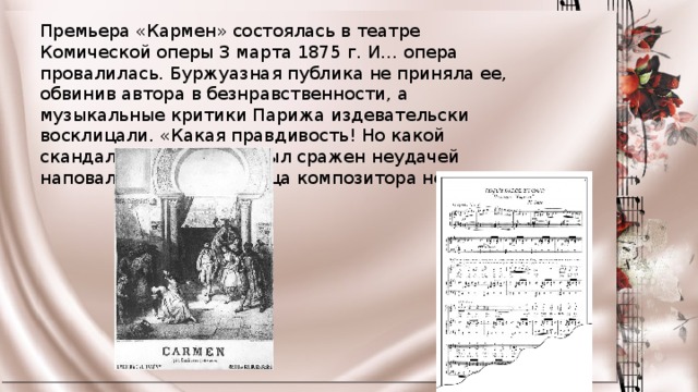 Премьера «Кармен» состоялась в театре Комической оперы 3 марта 1875 г. И… опера провалилась. Буржуазная публика не приняла ее, обвинив автора в безнравственности, а музыкальные критики Парижа издевательски восклицали. «Какая правдивость! Но какой скандал!»  Жорж Бизе был сражен неудачей наповал. Через три месяца композитора не стало. 