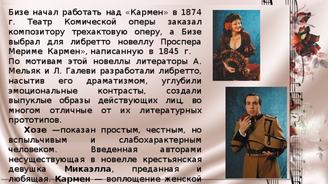 Бизе начал работать над «Кармен» в 1874 г. Театр Комической оперы заказал композитору трехактовую оперу, а Бизе выбрал для либретто новеллу Проспера Мериме Кармен», написанную в 1845 г.     По мотивам этой новеллы литераторы А. Мельяк и Л. Галеви разработали либретто, насытив его драматизмом, углубили эмоциональные контрасты, создали выпуклые образы действующих лиц, во многом отличные от их литературных прототипов.       Хозе —показан простым, честным, но вспыльчивым и слабохарактерным человеком.     Введенная авторами несуществующая в новелле крестьянская девушка Микаэлла , преданная и любящая. Кармен — воплощение женской красоты и обаяния, страстного свободолюбия и смелости. 