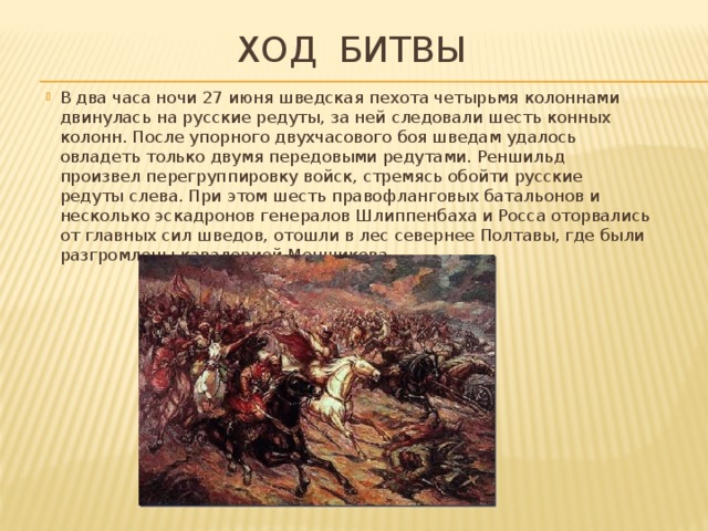 Ход битвы В два часа ночи 27 июня шведская пехота четырьмя колоннами двинулась на русские редуты, за ней следовали шесть конных колонн. После упорного двухчасового боя шведaм удалось овладеть только двумя передовыми редутами. Реншильд произвел перегруппировку войск, стремясь обойти русские редуты слева. При этом шесть правофланговых батальонов и несколько эскадронов генералов Шлиппенбаха и Росса оторвались от главных сил шведов, отошли в лес севернее Полтавы, где были разгромлены кавалерией Меншикова. 