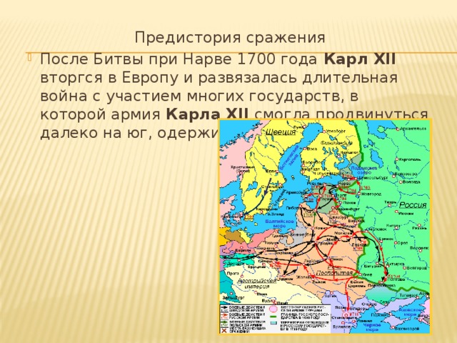  Предистория сражения После Битвы при Нарве 1700 года Карл XII вторгся в Европу и развязалась длительная война с участием многих государств, в которой армия Карла XII смогла продвинуться далеко на юг, одерживая победы. 