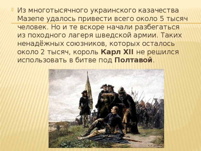 Из многотысячного украинского казачества Мазепе удалось привести всего около 5 тысяч человек. Но и те вскоре начали разбегаться из походного лагеря шведской армии. Таких ненадёжных союзников, которых осталось около 2 тысяч, король Карл XII не решился использовать в битве под Полтавой . 
