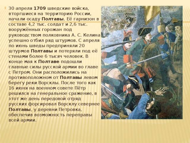 30 апреля 1709 шведские войска, вторгшиеся на территорию России, начали осаду Полтавы . Её гарнизон в составе 4,2 тыс. солдат и 2,6 тыс. вооружённых горожан под руководством полковника А. С. Келина успешно отбил ряд штурмов. С апреля по июнь шведы предприняли 20 штурмов Полтавы и потеряли под её стенами более 6 тысяч человек. В конце мая к Полтаве подошли главные силы русской армии во главе с Петром. Они расположились на противоположном от Полтавы левом берегу реки Ворсклы. После того как 16 июня на военном совете Пётр решился на генеральное сражение, в этот же день передовой отряд русских форсировал Ворсклу севернее Полтавы , у деревни Петровка, обеспечив возможность переправы всей армии. 