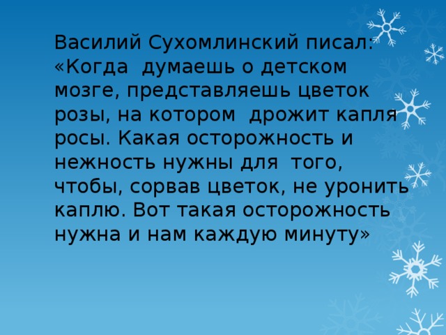 Василий Сухомлинский писал: «Когда думаешь о детском мозге, представляешь цветок розы, на котором дрожит капля росы. Какая осторожность и нежность нужны для того, чтобы, сорвав цветок, не уронить каплю. Вот такая осторожность нужна и нам каждую минуту»  