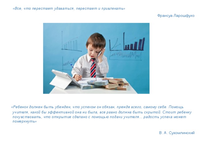  «Все, что перестает удаваться, перестает и привлекать»       Франсуа Ларошфуко            «Ребенок должен быть убежден, что успехом он обязан, прежде всего, самому себе. Помощь учителя, какой бы эффективной она ни была, все равно должна быть скрытой. Стоит ребенку почувствовать, что открытие сделано с помощью подачи учителя... радость успеха может померкнуть»    В. А. Сухомлинский 