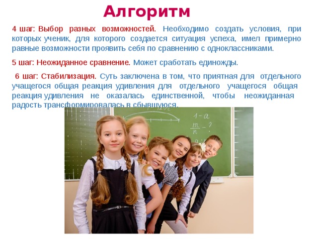 Алгоритм 4 шаг: Выбор разных возможностей. Необходимо создать условия, при которых ученик, для которого создается ситуация успеха, имел примерно равные возможности проявить себя по сравнению с одноклассниками. 5 шаг: Неожиданное сравнение. Может сработать единожды.  6 шаг: Стабилизация. Суть заключена в том, что приятная для отдельного учащегося общая реакция удивления для отдельного учащегося общая реакция удивления не оказалась единственной, чтобы неожиданная радость трансформировалась в сбывшуюся .  