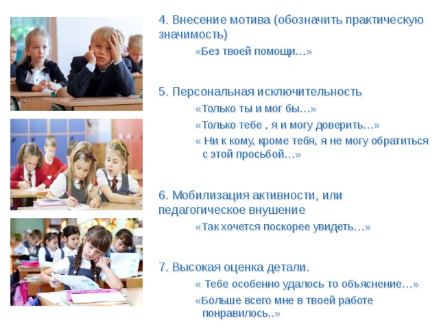 4. Внесение мотива (обозначить практическую значимость) «Без твоей помощи…» 5. Персональная исключительность «Только ты и мог бы…» «Только тебе , я и могу доверить…» « Ни к кому, кроме тебя, я не могу обратиться с этой просьбой…» 6. Мобилизация активности, или педагогическое внушение «Так хочется поскорее увидеть…» 7. Высокая оценка детали. « Тебе особенно удалось то объяснение…» «Больше всего мне в твоей работе понравилось..» 