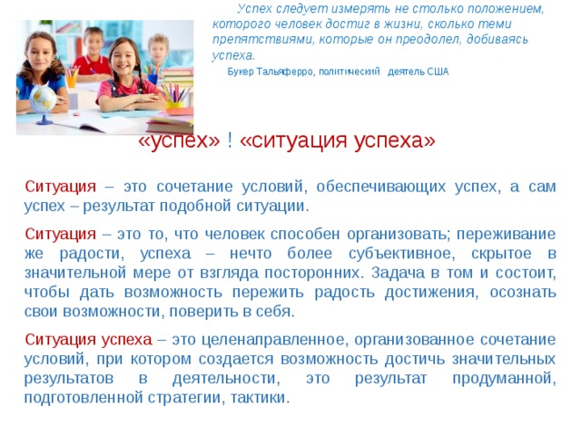  Успех следует измерять не столько положением,  которого человек достиг в жизни, сколько теми  препятствиями, которые он преодолел, добиваясь  успеха.     Букер Тальяферро, политический деятель США     .   «успех» ! «ситуация успеха» Ситуация – это сочетание условий, обеспечивающих успех, а сам успех – результат подобной ситуации. Ситуация – это то, что человек способен организовать; переживание же радости, успеха – нечто более субъективное, скрытое в значительной мере от взгляда посторонних. Задача в том и состоит, чтобы дать возможность пережить радость достижения, осознать свои возможности, поверить в себя. Ситуация успеха – это целенаправленное, организованное сочетание условий, при котором создается возможность достичь значительных результатов в деятельности, это результат продуманной, подготовленной стратегии, тактики. 