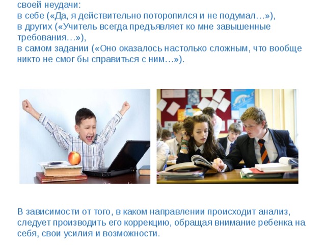 Педагог внимательно следит за тем, в чем ребенок видит причину своей неудачи:  в себе («Да, я действительно поторопился и не подумал…»),  в других («Учитель всегда предъявляет ко мне завышенные требования…»),  в самом задании («Оно оказалось настолько сложным, что вообще никто не смог бы справиться с ним…»).               В зависимости от того, в каком направлении происходит анализ, следует производить его коррекцию, обращая внимание ребенка на себя, свои усилия и возможности. 